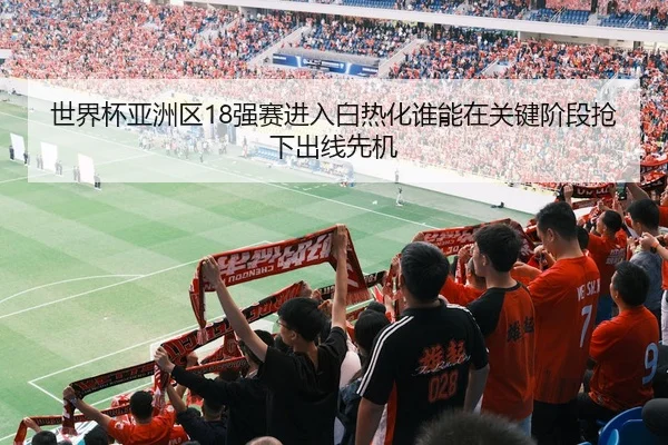 世界杯亚洲区18强赛进入白热化谁能在关键阶段抢下出线先机