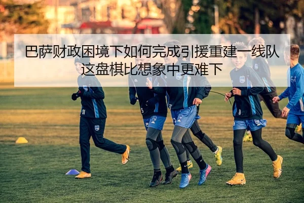 巴萨财政困境下如何完成引援重建一线队这盘棋比想象中更难下