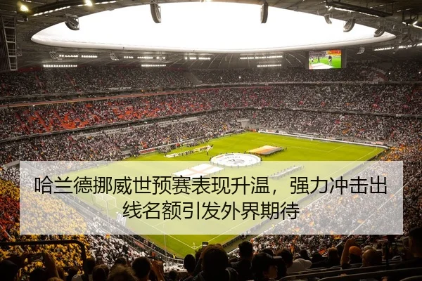 哈兰德挪威世预赛表现升温，强力冲击出线名额引发外界期待